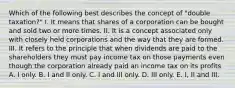 Which of the following best describes the concept of "double taxation?" I. It means that shares of a corporation can be bought and sold two or more times. II. It is a concept associated only with closely held corporations and the way that they are formed. III. It refers to the principle that when dividends are paid to the shareholders they must pay income tax on those payments even though the corporation already paid an income tax on its profits A. I only. B. I and II only. C. I and III only. D. III only. E. I, II and III.