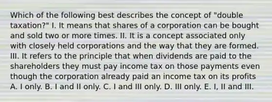 Which of the following best describes the concept of "double taxation?" I. It means that shares of a corporation can be bought and sold two or more times. II. It is a concept associated only with closely held corporations and the way that they are formed. III. It refers to the principle that when dividends are paid to the shareholders they must pay income tax on those payments even though the corporation already paid an income tax on its profits A. I only. B. I and II only. C. I and III only. D. III only. E. I, II and III.