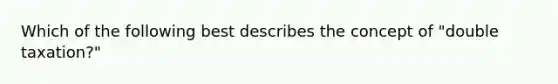 Which of the following best describes the concept of "double taxation?"