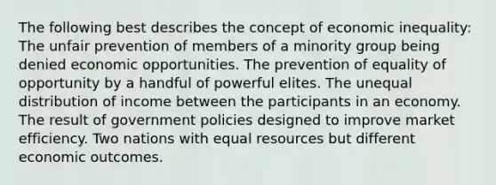 The following best describes the concept of economic inequality: The unfair prevention of members of a minority group being denied economic opportunities. The prevention of equality of opportunity by a handful of powerful elites. The unequal distribution of income between the participants in an economy. The result of government policies designed to improve market efficiency. Two nations with equal resources but different economic outcomes.