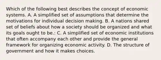 Which of the following best describes the concept of economic systems. A. A simplified set of assumptions that determine the motivations for individual decision making. B. A nations shared set of beliefs about how a society should be organized and what its goals ought to be.: C. A simplified set of economic institutions that often accompany each other and provide the general framework for organizing economic activity. D. The structure of government and how it makes choices.