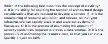 Which of the following best describes the concept of elasticity? A. It is the ability for counting the number of architectural design considerations that are required to develop a console. B: It is the streamlining of resource acquisition and release, so that your infrastructure can rapidly scale in and scale out as demand fluctuates. C: It is the process of examining the amount of security credentials required to access a data volume. D: It is the procedure of estimating the resource cost, so that you can run a specific project on AWS.