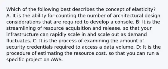 Which of the following best describes the concept of elasticity? A. It is the ability for counting the number of architectural design considerations that are required to develop a console. B: It is the streamlining of resource acquisition and release, so that your infrastructure can rapidly scale in and scale out as demand fluctuates. C: It is the process of examining the amount of security credentials required to access a data volume. D: It is the procedure of estimating the resource cost, so that you can run a specific project on AWS.