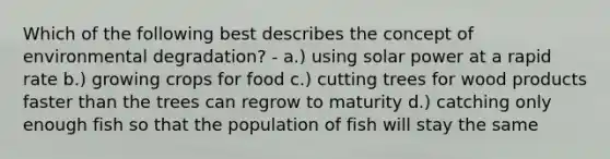 Which of the following best describes the concept of environmental degradation? - a.) using solar power at a rapid rate b.) growing crops for food c.) cutting trees for wood products faster than the trees can regrow to maturity d.) catching only enough fish so that the population of fish will stay the same