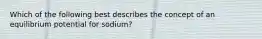 Which of the following best describes the concept of an equilibrium potential for sodium?