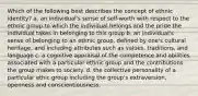 Which of the following best describes the concept of ethnic identity? a. an individual's sense of self-worth with respect to the ethnic group to which the individual belongs and the pride the individual takes in belonging to this group b. an individual's sense of belonging to an ethnic group, defined by one's cultural heritage, and including attributes such as values, traditions, and language c. a cognitive appraisal of the competence and abilities associated with a particular ethnic group and the contributions the group makes to society. d. the collective personality of a particular ethic group including the group's extraversion, openness and conscientiousness.