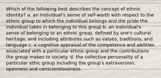 Which of the following best describes the concept of ethnic identity? a. an individual's sense of self-worth with respect to the ethnic group to which the individual belongs and the pride the individual takes in belonging to this group b. an individual's sense of belonging to an ethnic group, defined by one's cultural heritage, and including attributes such as values, traditions, and language c. a cognitive appraisal of the competence and abilities associated with a particular ethnic group and the contributions the group makes to society. d. the collective personality of a particular ethic group including the group's extraversion, openness and conscientiousness.