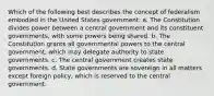 Which of the following best describes the concept of federalism embodied in the United States government: a. The Constitution divides power between a central government and its constituent governments, with some powers being shared. b. The Constitution grants all governmental powers to the central government, which may delegate authority to state governments. c. The central government creates state governments. d. State governments are sovereign in all matters except foreign policy, which is reserved to the central government.