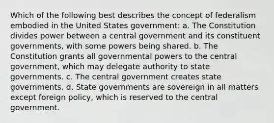 Which of the following best describes the concept of federalism embodied in the United States government: a. The Constitution divides power between a central government and its constituent governments, with some powers being shared. b. The Constitution grants all governmental powers to the central government, which may delegate authority to state governments. c. The central government creates state governments. d. State governments are sovereign in all matters except foreign policy, which is reserved to the central government.