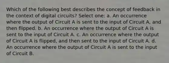 Which of the following best describes the concept of feedback in the context of digital circuits? Select one: a. An occurrence where the output of Circuit A is sent to the input of Circuit A, and then flipped. b. An occurrence where the output of Circuit A is sent to the input of Circuit A. c. An occurrence where the output of Circuit A is flipped, and then sent to the input of Circuit A. d. An occurrence where the output of Circuit A is sent to the input of Circuit B.