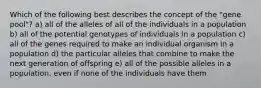 Which of the following best describes the concept of the "gene pool"? a) all of the alleles of all of the individuals in a population b) all of the potential genotypes of individuals in a population c) all of the genes required to make an individual organism in a population d) the particular alleles that combine to make the next generation of offspring e) all of the possible alleles in a population, even if none of the individuals have them