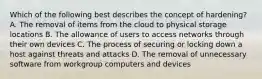 Which of the following best describes the concept of hardening? A. The removal of items from the cloud to physical storage locations B. The allowance of users to access networks through their own devices C. The process of securing or locking down a host against threats and attacks D. The removal of unnecessary software from workgroup computers and devices