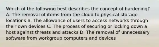 Which of the following best describes the concept of hardening? A. The removal of items from the cloud to physical storage locations B. The allowance of users to access networks through their own devices C. The process of securing or locking down a host against threats and attacks D. The removal of unnecessary software from workgroup computers and devices