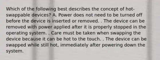 Which of the following best describes the concept of hot-swappable devices? A. Power does not need to be turned off before the device is inserted or removed. . The device can be removed with power applied after it is properly stopped in the operating system. . Care must be taken when swapping the device because it can be hot to the touch. . The device can be swapped while still hot, immediately after powering down the system.