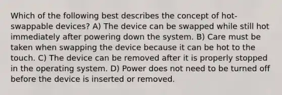 Which of the following best describes the concept of hot-swappable devices? A) The device can be swapped while still hot immediately after powering down the system. B) Care must be taken when swapping the device because it can be hot to the touch. C) The device can be removed after it is properly stopped in the operating system. D) Power does not need to be turned off before the device is inserted or removed.