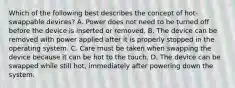 Which of the following best describes the concept of hot-swappable devices? A. Power does not need to be turned off before the device is inserted or removed. B. The device can be removed with power applied after it is properly stopped in the operating system. C. Care must be taken when swapping the device because it can be hot to the touch. D. The device can be swapped while still hot, immediately after powering down the system.