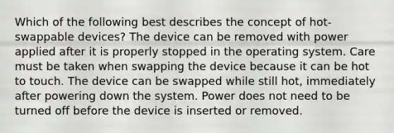 Which of the following best describes the concept of hot-swappable devices? The device can be removed with power applied after it is properly stopped in the operating system. Care must be taken when swapping the device because it can be hot to touch. The device can be swapped while still hot, immediately after powering down the system. Power does not need to be turned off before the device is inserted or removed.