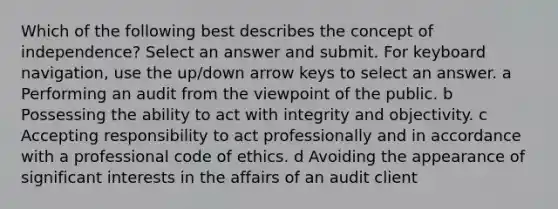 Which of the following best describes the concept of independence? Select an answer and submit. For keyboard navigation, use the up/down arrow keys to select an answer. a Performing an audit from the viewpoint of the public. b Possessing the ability to act with integrity and objectivity. c Accepting responsibility to act professionally and in accordance with a professional code of ethics. d Avoiding the appearance of significant interests in the affairs of an audit client