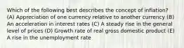 Which of the following best describes the concept of inflation? (A) Appreciation of one currency relative to another currency (B) An acceleration in interest rates (C) A steady rise in the general level of prices (D) Growth rate of real gross domestic product (E) A rise in the unemployment rate