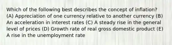 Which of the following best describes the concept of inflation? (A) Appreciation of one currency relative to another currency (B) An acceleration in interest rates (C) A steady rise in the general level of prices (D) Growth rate of real gross domestic product (E) A rise in the unemployment rate