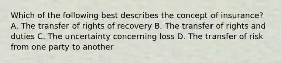 Which of the following best describes the concept of insurance? A. The transfer of rights of recovery B. The transfer of rights and duties C. The uncertainty concerning loss D. The transfer of risk from one party to another