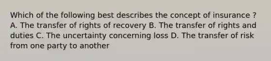 Which of the following best describes the concept of insurance ? A. The transfer of rights of recovery B. The transfer of rights and duties C. The uncertainty concerning loss D. The transfer of risk from one party to another