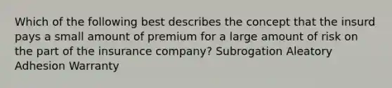 Which of the following best describes the concept that the insurd pays a small amount of premium for a large amount of risk on the part of the insurance company? Subrogation Aleatory Adhesion Warranty