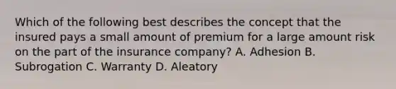 Which of the following best describes the concept that the insured pays a small amount of premium for a large amount risk on the part of the insurance company? A. Adhesion B. Subrogation C. Warranty D. Aleatory