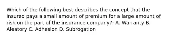 Which of the following best describes the concept that the insured pays a small amount of premium for a large amount of risk on the part of the insurance company?: A. Warranty B. Aleatory C. Adhesion D. Subrogation