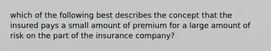 which of the following best describes the concept that the insured pays a small amount of premium for a large amount of risk on the part of the insurance company?