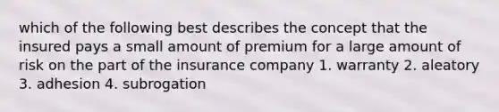 which of the following best describes the concept that the insured pays a small amount of premium for a large amount of risk on the part of the insurance company 1. warranty 2. aleatory 3. adhesion 4. subrogation