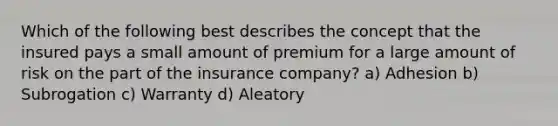 Which of the following best describes the concept that the insured pays a small amount of premium for a large amount of risk on the part of the insurance company? a) Adhesion b) Subrogation c) Warranty d) Aleatory