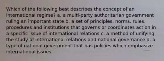 Which of the following best describes the concept of an international regime? a. a multi-party authoritarian government ruling an important state b. a set of principles, norms, rules, procedures and institutions that governs or coordinates action in a specific issue of international relations c. a method of unifying the study of international relations and national governance d. a type of national government that has policies which emphasize international issues