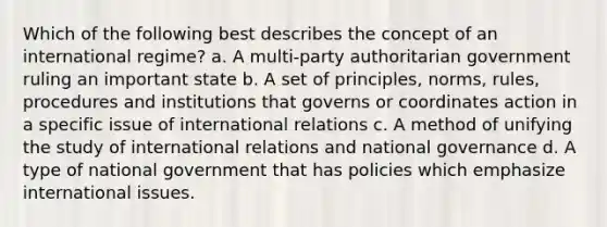 Which of the following best describes the concept of an international regime? a. A multi-party authoritarian government ruling an important state b. A set of principles, norms, rules, procedures and institutions that governs or coordinates action in a specific issue of international relations c. A method of unifying the study of international relations and national governance d. A type of national government that has policies which emphasize international issues.