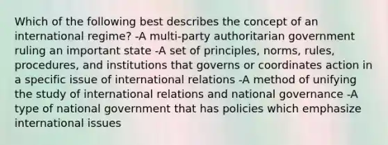 Which of the following best describes the concept of an international regime? -A multi-party authoritarian government ruling an important state -A set of principles, norms, rules, procedures, and institutions that governs or coordinates action in a specific issue of international relations -A method of unifying the study of international relations and national governance -A type of national government that has policies which emphasize international issues