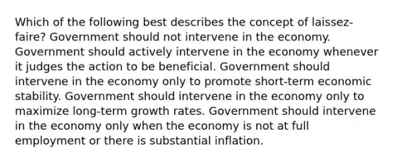 Which of the following best describes the concept of laissez-faire? Government should not intervene in the economy. Government should actively intervene in the economy whenever it judges the action to be beneficial. Government should intervene in the economy only to promote short-term economic stability. Government should intervene in the economy only to maximize long-term growth rates. Government should intervene in the economy only when the economy is not at full employment or there is substantial inflation.