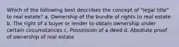 Which of the following best describes the concept of "legal title" to real estate? a. Ownership of the bundle of rights to real estate b. The right of a buyer or lender to obtain ownership under certain circumstances c. Possession of a deed d. Absolute proof of ownership of real estate