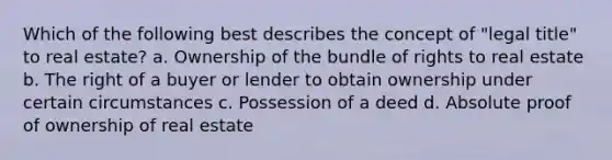 Which of the following best describes the concept of "legal title" to real estate? a. Ownership of the bundle of rights to real estate b. The right of a buyer or lender to obtain ownership under certain circumstances c. Possession of a deed d. Absolute proof of ownership of real estate