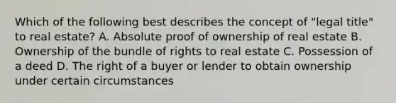 Which of the following best describes the concept of "legal title" to real estate? A. Absolute proof of ownership of real estate B. Ownership of the bundle of rights to real estate C. Possession of a deed D. The right of a buyer or lender to obtain ownership under certain circumstances