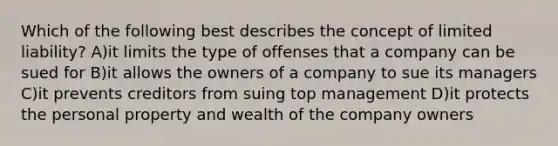 Which of the following best describes the concept of limited liability? A)it limits the type of offenses that a company can be sued for B)it allows the owners of a company to sue its managers C)it prevents creditors from suing top management D)it protects the personal property and wealth of the company owners