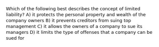 Which of the following best describes the concept of limited liability? A) it protects the personal property and wealth of the company owners B) it prevents creditors from suing top management C) it allows the owners of a company to sue its managers D) it limits the type of offenses that a company can be sued for