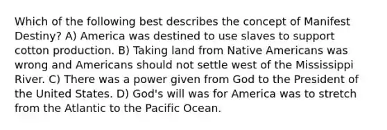 Which of the following best describes the concept of Manifest Destiny? A) America was destined to use slaves to support cotton production. B) Taking land from Native Americans was wrong and Americans should not settle west of the Mississippi River. C) There was a power given from God to the President of the United States. D) God's will was for America was to stretch from the Atlantic to the Pacific Ocean.