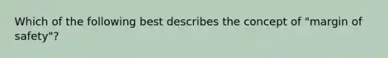 Which of the following best describes the concept of "margin of safety"?