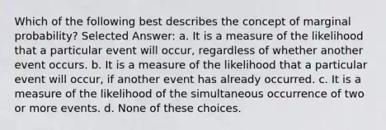 Which of the following best describes the concept of marginal probability? Selected Answer: a. It is a measure of the likelihood that a particular event will occur, regardless of whether another event occurs. b. It is a measure of the likelihood that a particular event will occur, if another event has already occurred. c. It is a measure of the likelihood of the simultaneous occurrence of two or more events. d. None of these choices.