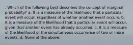 . Which of the following best describes the concept of marginal probability? a. It is a measure of the likelihood that a particular event will occur, regardless of whether another event occurs. b. It is a measure of the likelihood that a particular event will occur, given that another event has already occurred. c. It is a measure of the likelihood of the simultaneous occurrence of two or more events. d. None of the above.