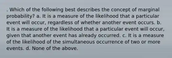 . Which of the following best describes the concept of marginal probability? a. It is a measure of the likelihood that a particular event will occur, regardless of whether another event occurs. b. It is a measure of the likelihood that a particular event will occur, given that another event has already occurred. c. It is a measure of the likelihood of the simultaneous occurrence of two or more events. d. None of the above.