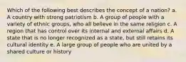 Which of the following best describes the concept of a nation? a. A country with strong patriotism b. A group of people with a variety of ethnic groups, who all believe in the same religion c. A region that has control over its internal and external affairs d. A state that is no longer recognized as a state, but still retains its cultural identity e. A large group of people who are united by a shared culture or history