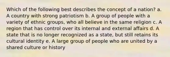 Which of the following best describes the concept of a nation? a. A country with strong patriotism b. A group of people with a variety of ethnic groups, who all believe in the same religion c. A region that has control over its internal and external affairs d. A state that is no longer recognized as a state, but still retains its cultural identity e. A large group of people who are united by a shared culture or history