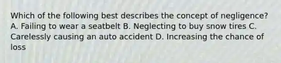 Which of the following best describes the concept of negligence? A. Failing to wear a seatbelt B. Neglecting to buy snow tires C. Carelessly causing an auto accident D. Increasing the chance of loss