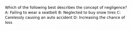 Which of the following best describes the concept of negligence? A: Failing to wear a seatbelt B: Neglected to buy snow tires C: Carelessly causing an auto accident D: Increasing the chance of loss